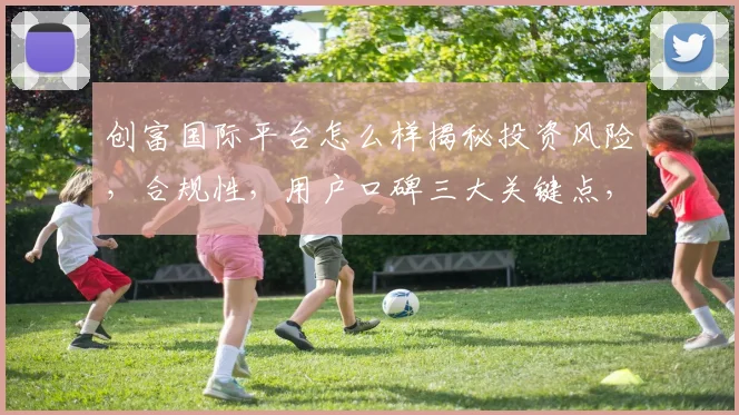 创富国际平台怎么样揭秘投资风险，合规性，用户口碑三大关键点，理性选择