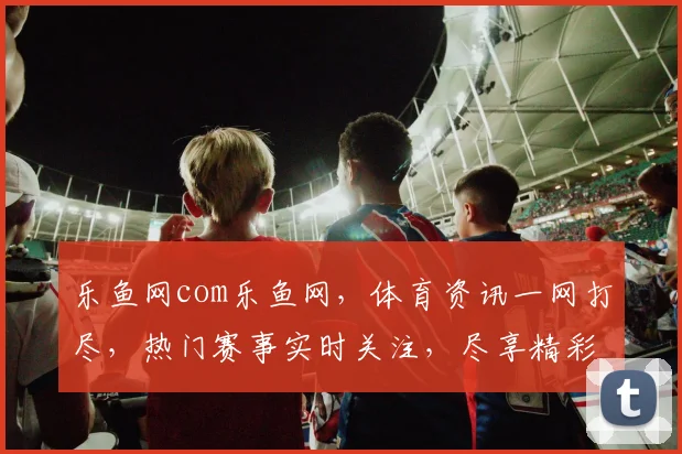 乐鱼网com乐鱼网，体育资讯一网打尽，热门赛事实时关注，尽享精彩瞬间，不容错过