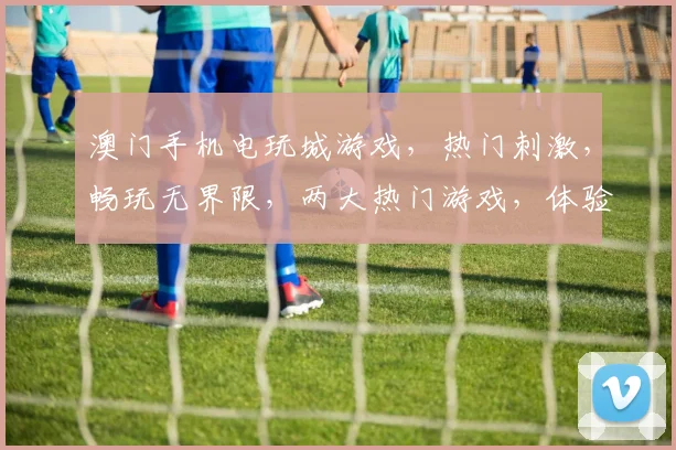 澳门手机电玩城游戏，热门刺激，畅玩无界限，两大热门游戏，体验非凡乐趣，不容错过