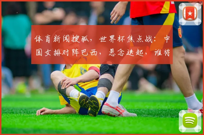 体育新闻搜狐，世界杯焦点战：中国女排对阵巴西，悬念迭起，谁将夺冠