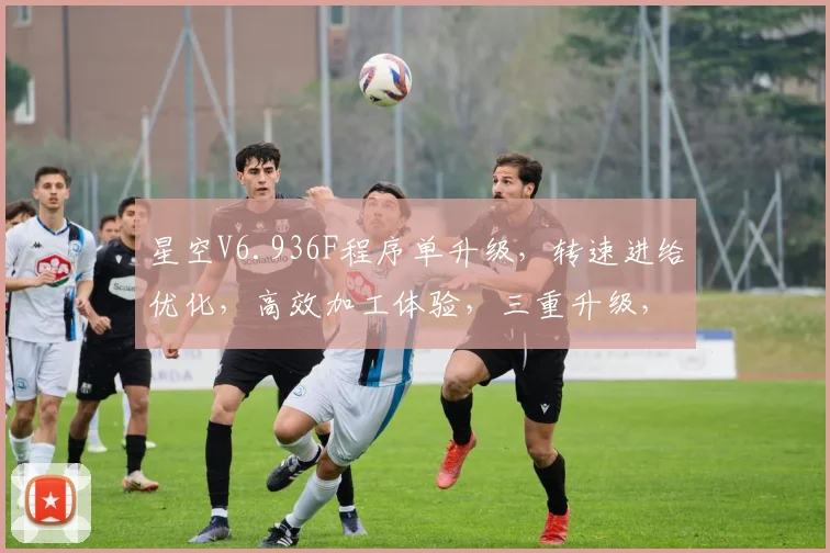 星空V6.936F程序单升级，转速进给优化，高效加工体验，三重升级，效率翻倍