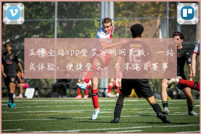 亚博全站app登录官网网页版，一站式体验，便捷登录，尽享体育赛事乐趣