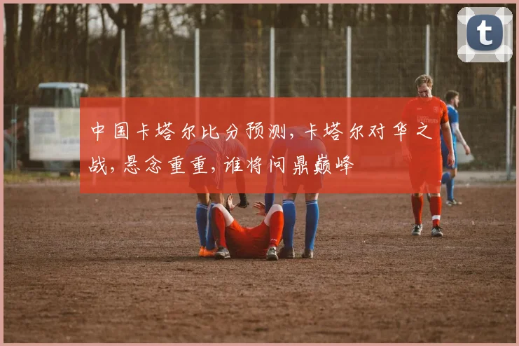 中国卡塔尔比分预测,卡塔尔对华之战,悬念重重,谁将问鼎巅峰