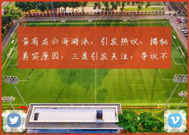 黄有龙公海游泳，引发热议，揭秘真实原因，三度引发关注，争议不断，真相大白